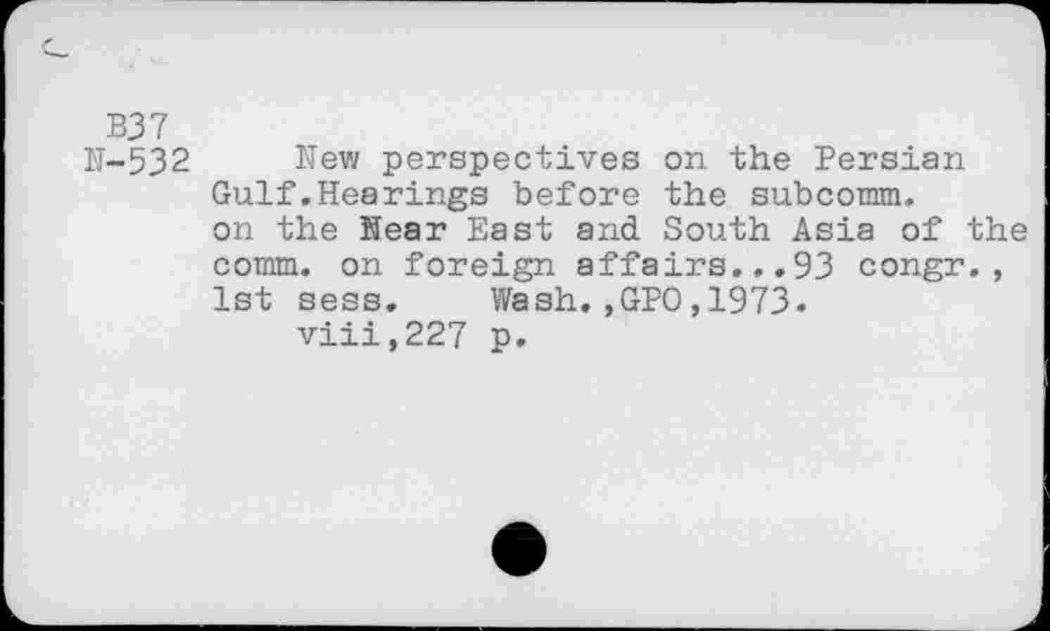 ﻿B37
N-532 New perspectives on the Persian Gulf .Hearings before the subcomm, on the Near East and South Asia of the comm, on foreign affairs...93 congr., 1st sess. Wash.,GPO,1973.
viii,227 p.